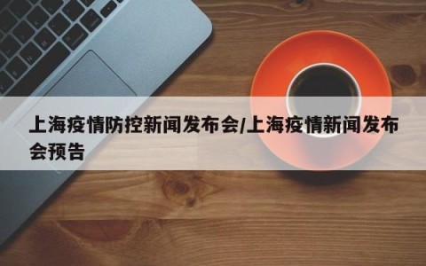 上海疫情防控新闻发布会/上海疫情新闻发布会预告