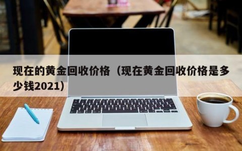 现在的黄金回收价格（现在黄金回收价格是多少钱2021）