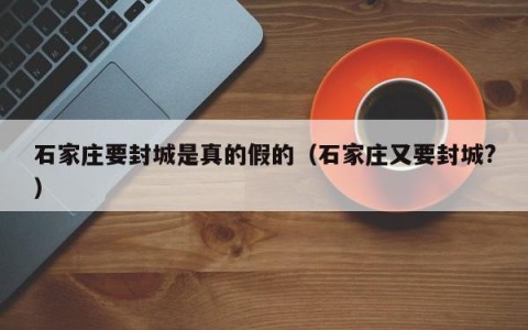 石家庄要封城是真的假的（石家庄又要封城?）