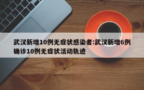 武汉新增10例无症状感染者:武汉新增6例确诊10例无症状活动轨迹