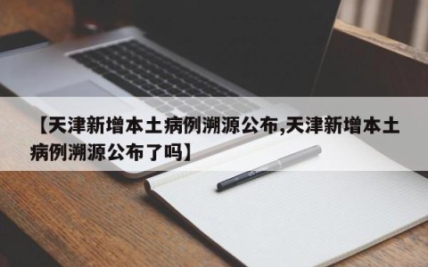 【天津新增本土病例溯源公布,天津新增本土病例溯源公布了吗】