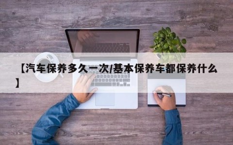 【汽车保养多久一次/基本保养车都保养什么】
