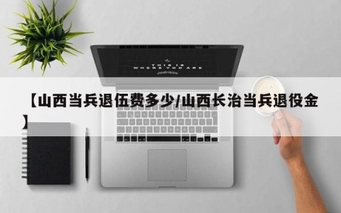 【山西当兵退伍费多少/山西长治当兵退役金】