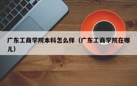广东工商学院本科怎么样（广东工商学院在哪儿）