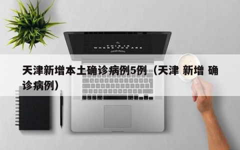 天津新增本土确诊病例5例（天津 新增 确诊病例）