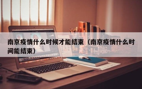 南京疫情什么时候才能结束（南京疫情什么时间能结束）