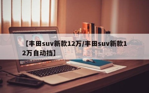 【丰田suv新款12万/丰田suv新款12万自动挡】