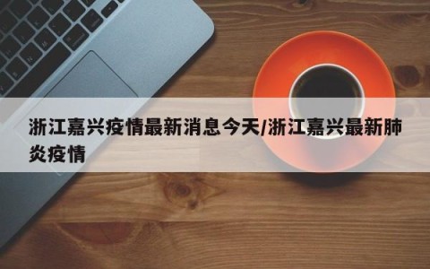 浙江嘉兴疫情最新消息今天/浙江嘉兴最新肺炎疫情
