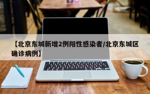 【北京东城新增2例阳性感染者/北京东城区确诊病例】