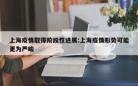 上海疫情取得阶段性进展:上海疫情形势可能更为严峻