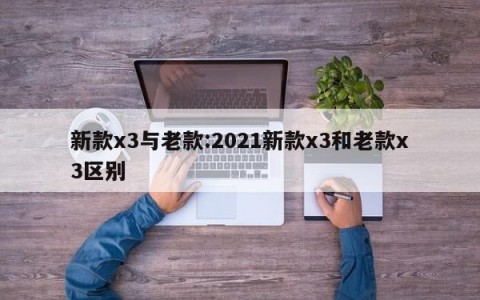 新款x3与老款:2021新款x3和老款x3区别
