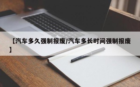 【汽车多久强制报废/汽车多长时间强制报废】