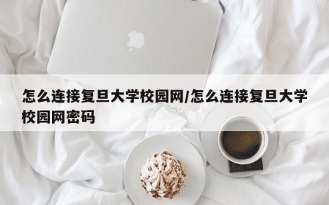 怎么连接复旦大学校园网/怎么连接复旦大学校园网密码