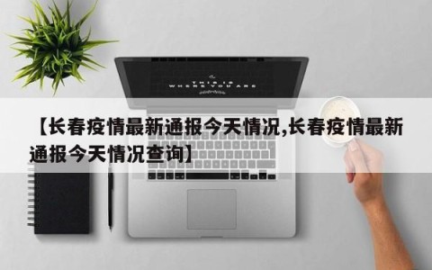 【长春疫情最新通报今天情况,长春疫情最新通报今天情况查询】