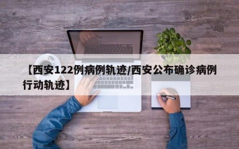 【西安122例病例轨迹/西安公布确诊病例行动轨迹】