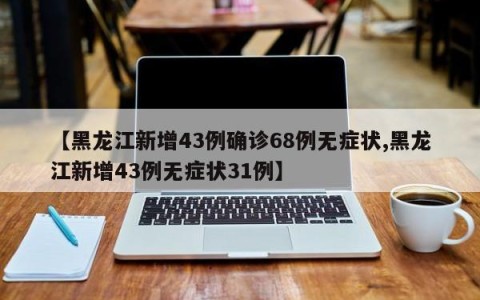 【黑龙江新增43例确诊68例无症状,黑龙江新增43例无症状31例】