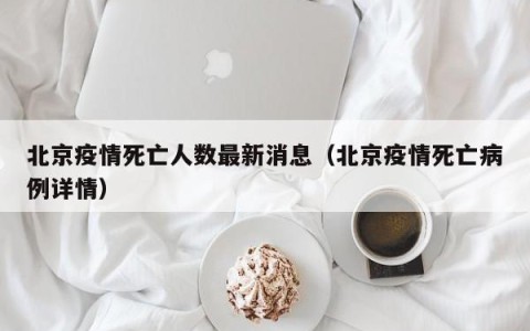 北京疫情死亡人数最新消息（北京疫情死亡病例详情）