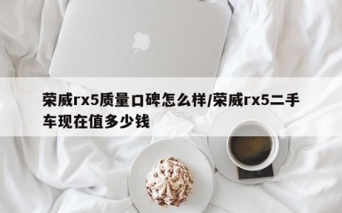 荣威rx5质量口碑怎么样/荣威rx5二手车现在值多少钱