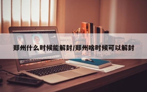 郑州什么时候能解封/郑州啥时候可以解封