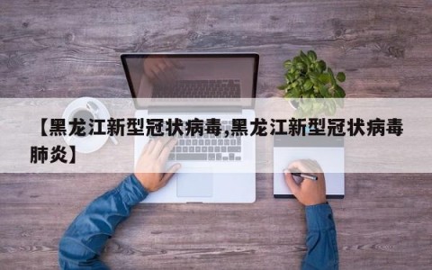 【黑龙江新型冠状病毒,黑龙江新型冠状病毒肺炎】