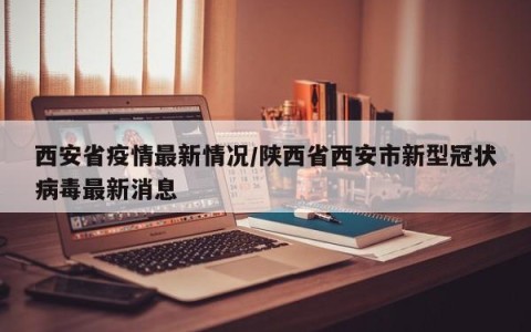 西安省疫情最新情况/陕西省西安市新型冠状病毒最新消息