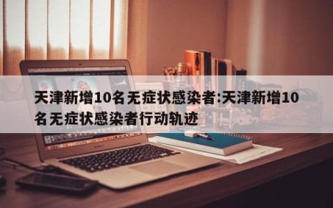 天津新增10名无症状感染者:天津新增10名无症状感染者行动轨迹