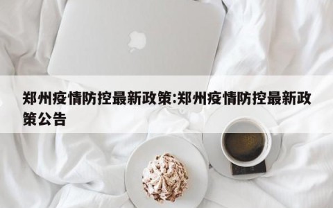 郑州疫情防控最新政策:郑州疫情防控最新政策公告