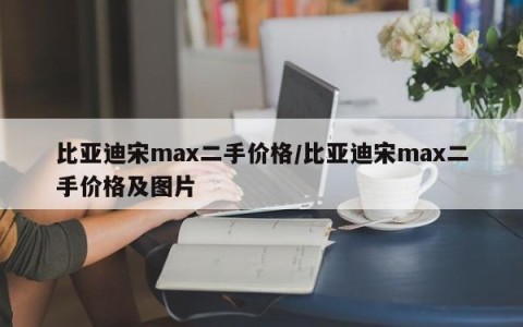 比亚迪宋max二手价格/比亚迪宋max二手价格及图片