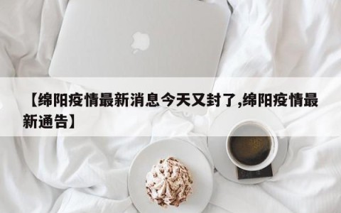 【绵阳疫情最新消息今天又封了,绵阳疫情最新通告】