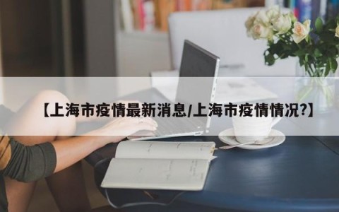 【上海市疫情最新消息/上海市疫情情况?】