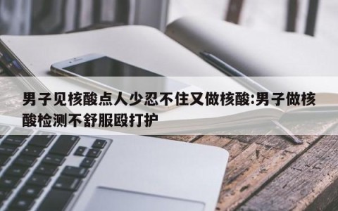 男子见核酸点人少忍不住又做核酸:男子做核酸检测不舒服殴打护