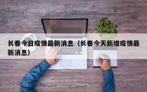 长春今日疫情最新消息（长春今天新增疫情最新消息）