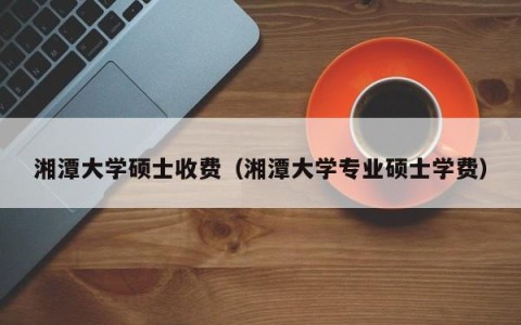 湘潭大学硕士收费（湘潭大学专业硕士学费）