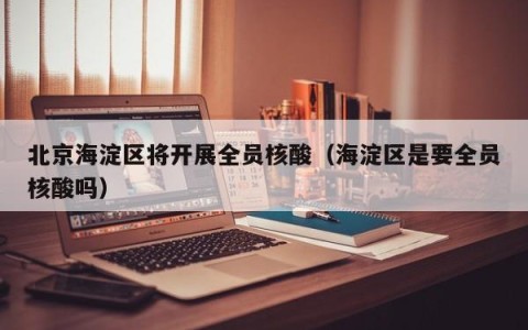 北京海淀区将开展全员核酸（海淀区是要全员核酸吗）
