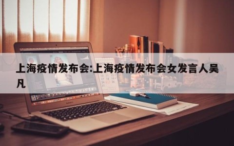 上海疫情发布会:上海疫情发布会女发言人吴凡