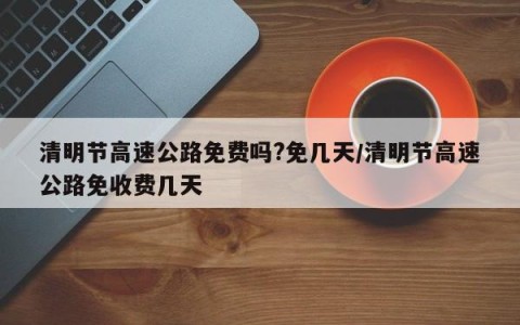 清明节高速公路免费吗?免几天/清明节高速公路免收费几天