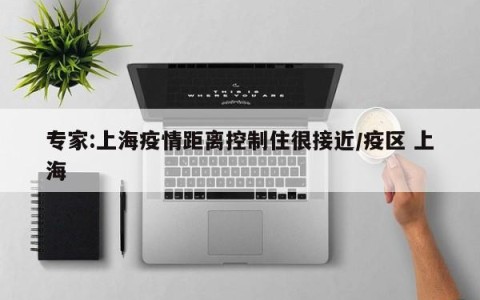 专家:上海疫情距离控制住很接近/疫区 上海