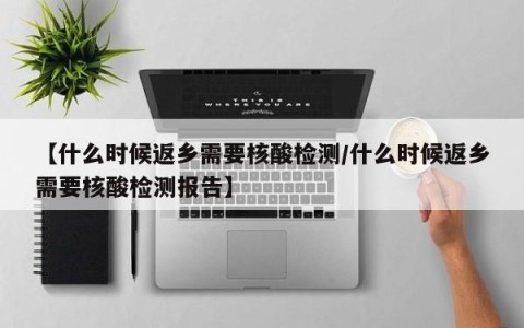【什么时候返乡需要核酸检测/什么时候返乡需要核酸检测报告】