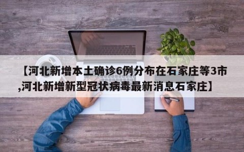 【河北新增本土确诊6例分布在石家庄等3市,河北新增新型冠状病毒最新消息石家庄】