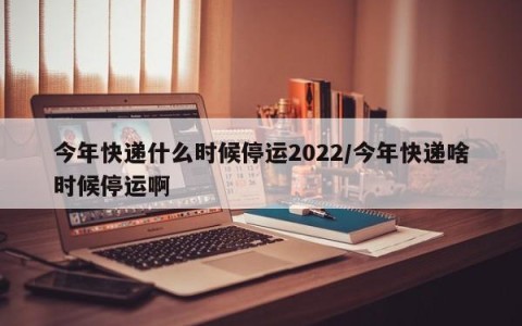 今年快递什么时候停运2022/今年快递啥时候停运啊