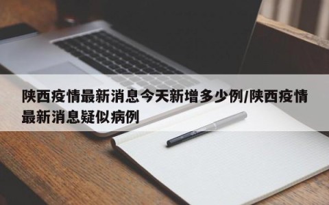 陕西疫情最新消息今天新增多少例/陕西疫情最新消息疑似病例