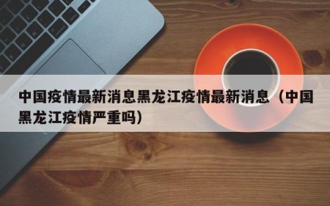 中国疫情最新消息黑龙江疫情最新消息（中国黑龙江疫情严重吗）