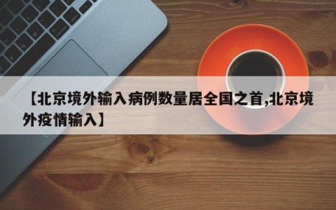 【北京境外输入病例数量居全国之首,北京境外疫情输入】