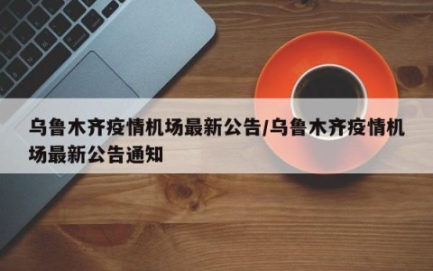 乌鲁木齐疫情机场最新公告/乌鲁木齐疫情机场最新公告通知