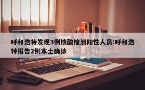 呼和浩特发现3例核酸检测阳性人员:呼和浩特报告2例本土确诊