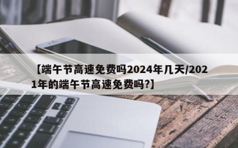 【端午节高速免费吗2024年几天/2021年的端午节高速免费吗?】
