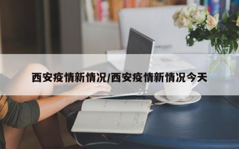 西安疫情新情况/西安疫情新情况今天