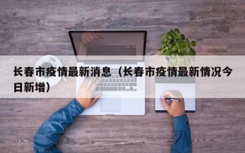 长春市疫情最新消息（长春市疫情最新情况今日新增）