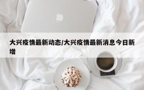 大兴疫情最新动态/大兴疫情最新消息今日新增