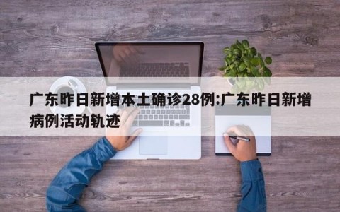 广东昨日新增本土确诊28例:广东昨日新增病例活动轨迹